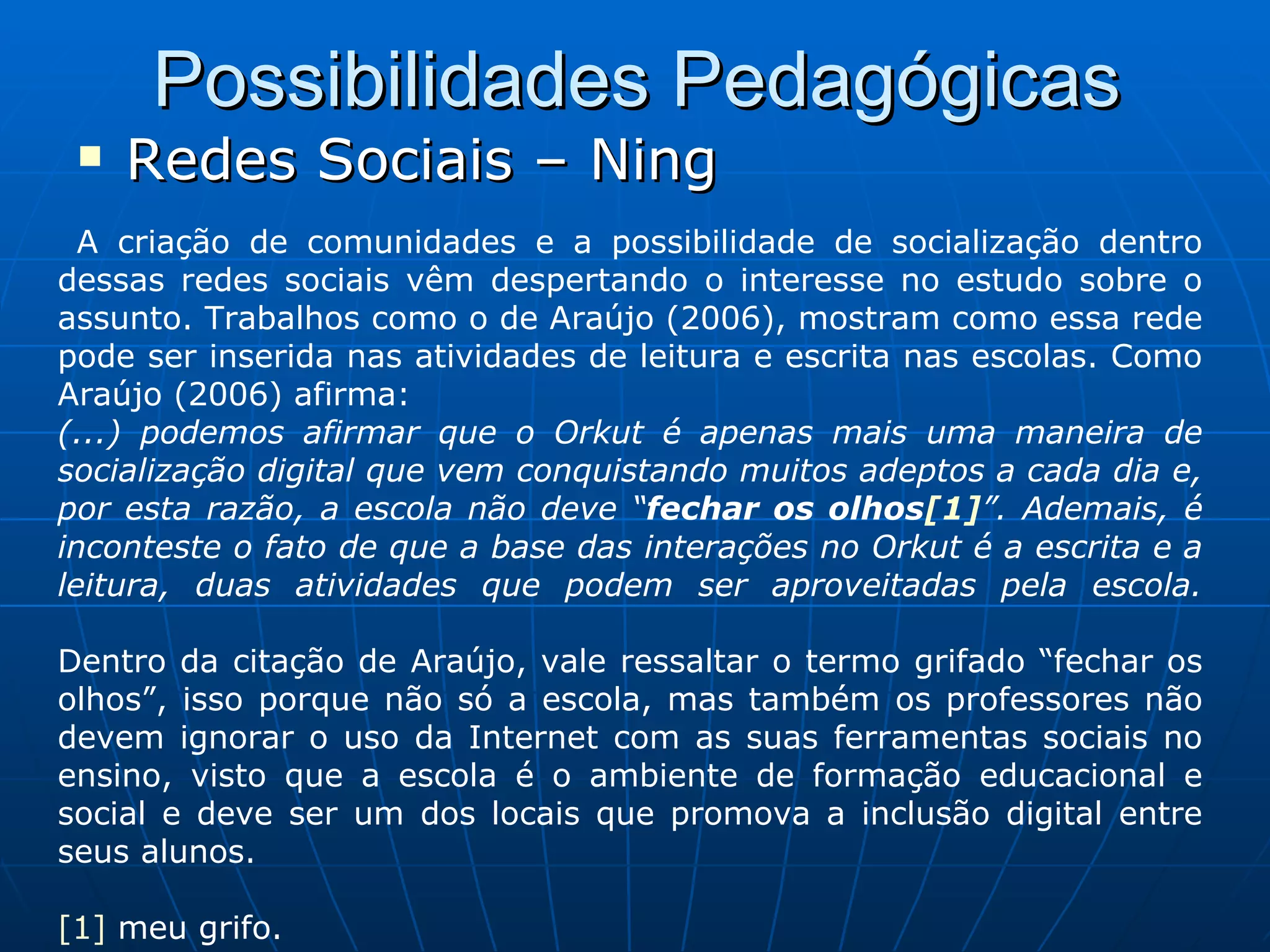 Possibilidades Pedagógicas Redes Sociais – Ning A criação de comunidades e a possibilidade de socialização dentro dessas redes sociais vêm despertando o interesse no estudo sobre o assunto. Trabalhos como o de Araújo (2006), mostram como essa rede pode ser inserida nas atividades de leitura e escrita nas escolas. Como Araújo (2006) afirma: (...) podemos afirmar que o Orkut é apenas mais uma maneira de socialização digital que vem conquistando muitos adeptos a cada dia e, por esta razão, a escola não deve “ fechar os olhos [1] ”. Ademais, é inconteste o fato de que a base das interações no Orkut é a escrita e a leitura, duas atividades que podem ser aproveitadas pela escola. Dentro da citação de Araújo, vale ressaltar o termo grifado “fechar os olhos”, isso porque não só a escola, mas também os professores não devem ignorar o uso da Internet com as suas ferramentas sociais no ensino, visto que a escola é o ambiente de formação educacional e social e deve ser um dos locais que promova a inclusão digital entre seus alunos. [1]  meu grifo. 