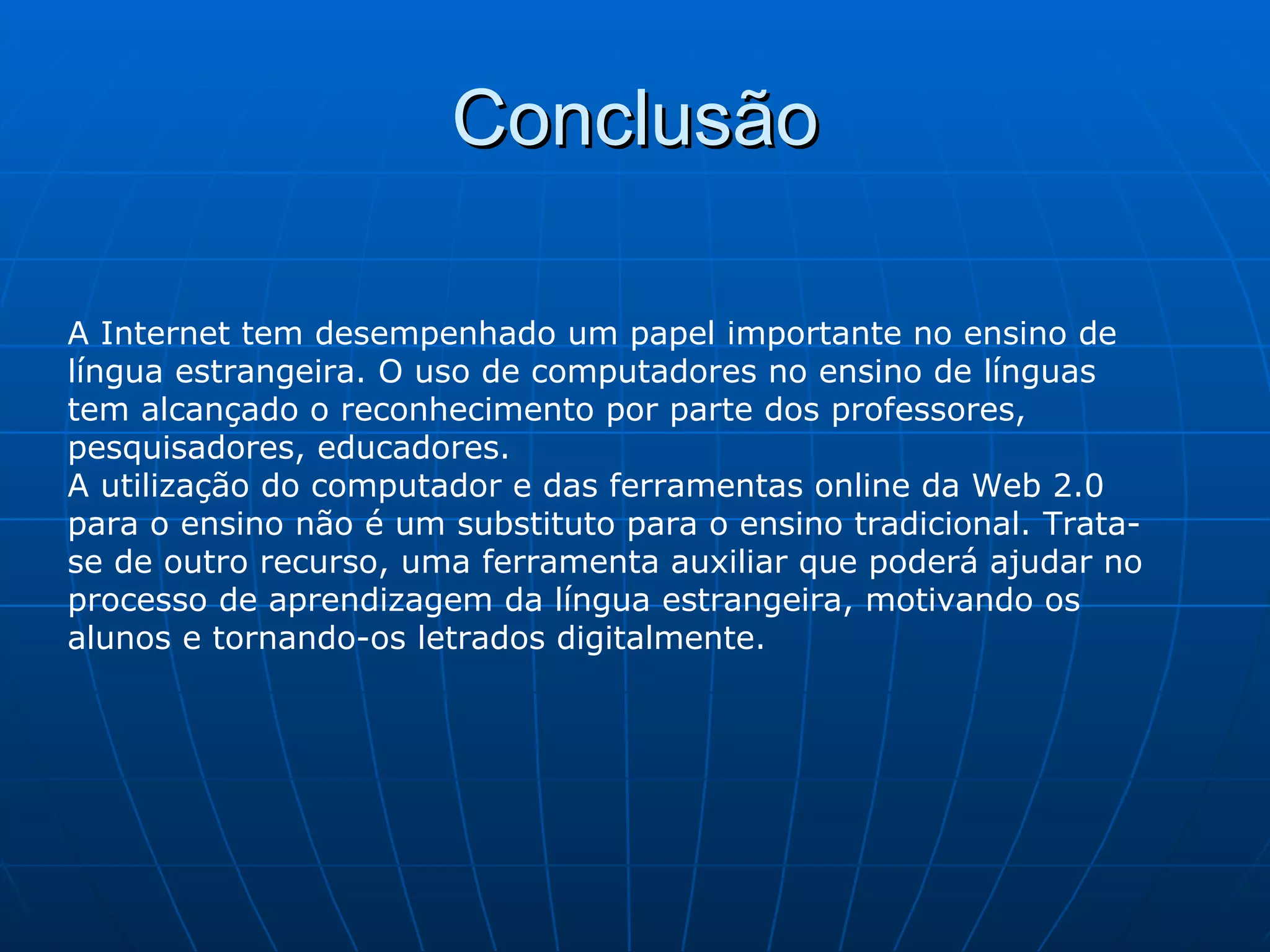 Conclusão A Internet tem desempenhado um papel importante no ensino de língua estrangeira. O uso de computadores no ensino de línguas tem alcançado o reconhecimento por parte dos professores, pesquisadores, educadores.  A utilização do computador e das ferramentas online da Web 2.0 para o ensino não é um substituto para o ensino tradicional. Trata-se de outro recurso, uma ferramenta auxiliar que poderá ajudar no processo de aprendizagem da língua estrangeira, motivando os alunos e tornando-os letrados digitalmente. 