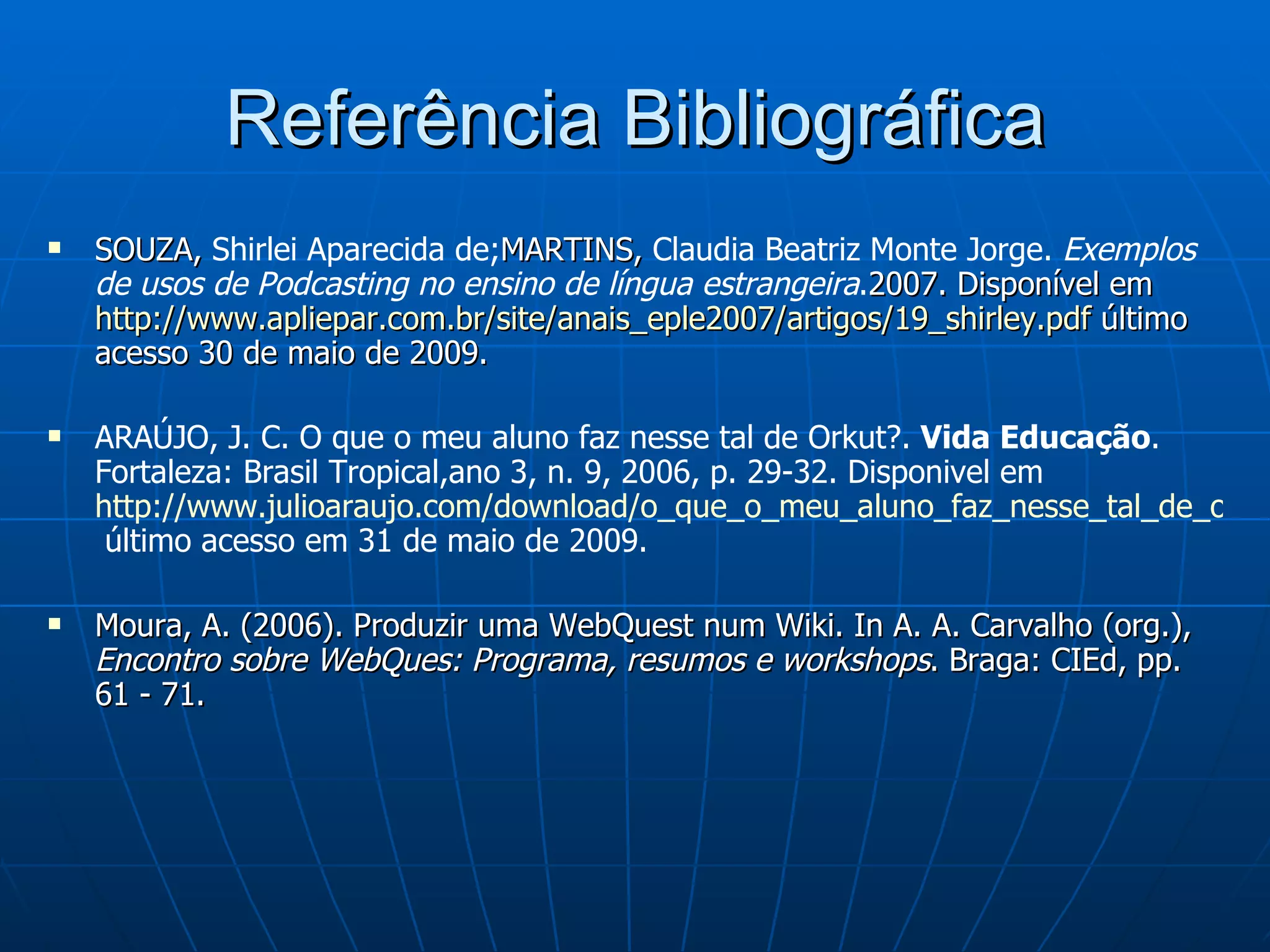 Referência Bibliográfica SOUZA,  Shirlei Aparecida de; MARTINS,  Claudia Beatriz Monte Jorge.  Exemplos de usos de Podcasting no ensino de língua estrangeira . 2007. Disponível em  http://www.apliepar.com.br/site/anais_eple2007/artigos/19_shirley.pdf  último acesso 30 de maio de 2009. ARAÚJO, J. C. O que o meu aluno faz nesse tal de Orkut?.  Vida Educação . Fortaleza: Brasil Tropical,ano 3, n. 9, 2006, p. 29-32. Disponivel em  http://www.julioaraujo.com/download/o_que_o_meu_aluno_faz_nesse_tal_de_orkut.pdf  último acesso em 31 de maio de 2009. Moura, A. (2006). Produzir uma WebQuest num Wiki. In A. A. Carvalho (org.),  Encontro sobre WebQues: Programa, resumos e workshops . Braga: CIEd, pp. 61 - 71. 
