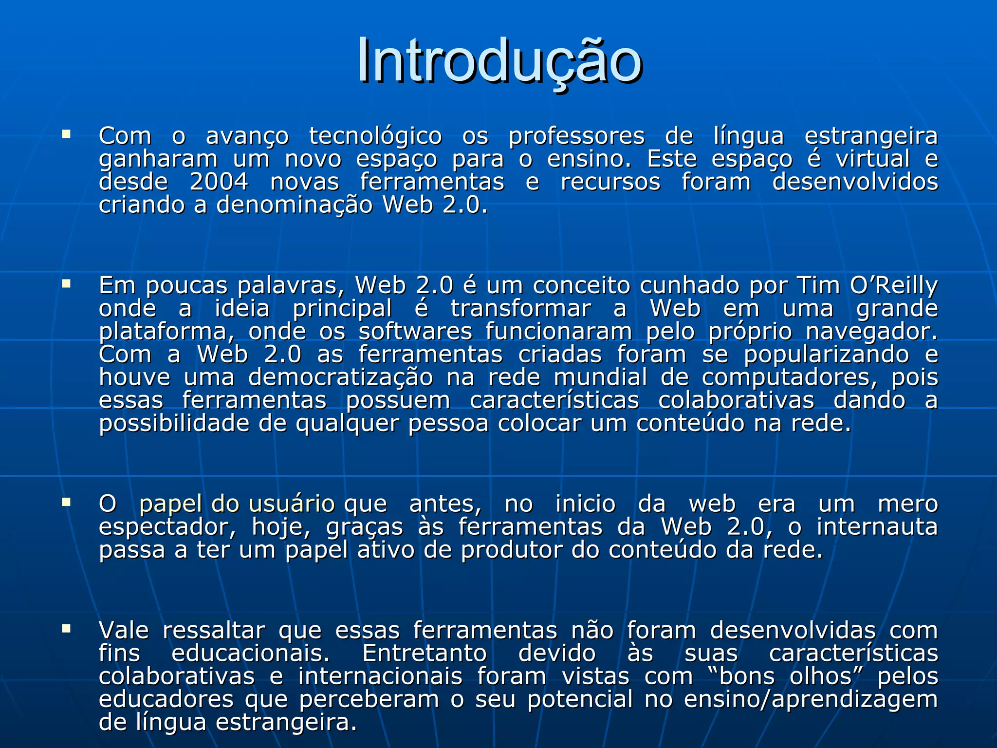 Introdução Com o avanço tecnológico os professores de língua estrangeira ganharam um novo espaço para o ensino. Este espaço é virtual e desde 2004 novas ferramentas e recursos foram desenvolvidos criando a denominação Web 2.0. Em poucas palavras, Web 2.0 é um conceito cunhado por Tim O’Reilly onde a ideia principal é transformar a Web em uma grande plataforma, onde os softwares funcionaram pelo próprio navegador. Com a Web 2.0 as ferramentas criadas foram se popularizando e houve uma democratização na rede mundial de computadores, pois essas ferramentas possuem características colaborativas dando a possibilidade de qualquer pessoa colocar um conteúdo na rede. O  papel do usuário  que antes, no inicio da web era um mero espectador, hoje, graças às ferramentas da Web 2.0, o internauta passa a ter um papel ativo de produtor do conteúdo da rede. Vale ressaltar que essas ferramentas não foram desenvolvidas com fins educacionais. Entretanto devido às suas características colaborativas e internacionais foram vistas com “bons olhos” pelos educadores que perceberam o seu potencial no ensino/aprendizagem de língua estrangeira. 
