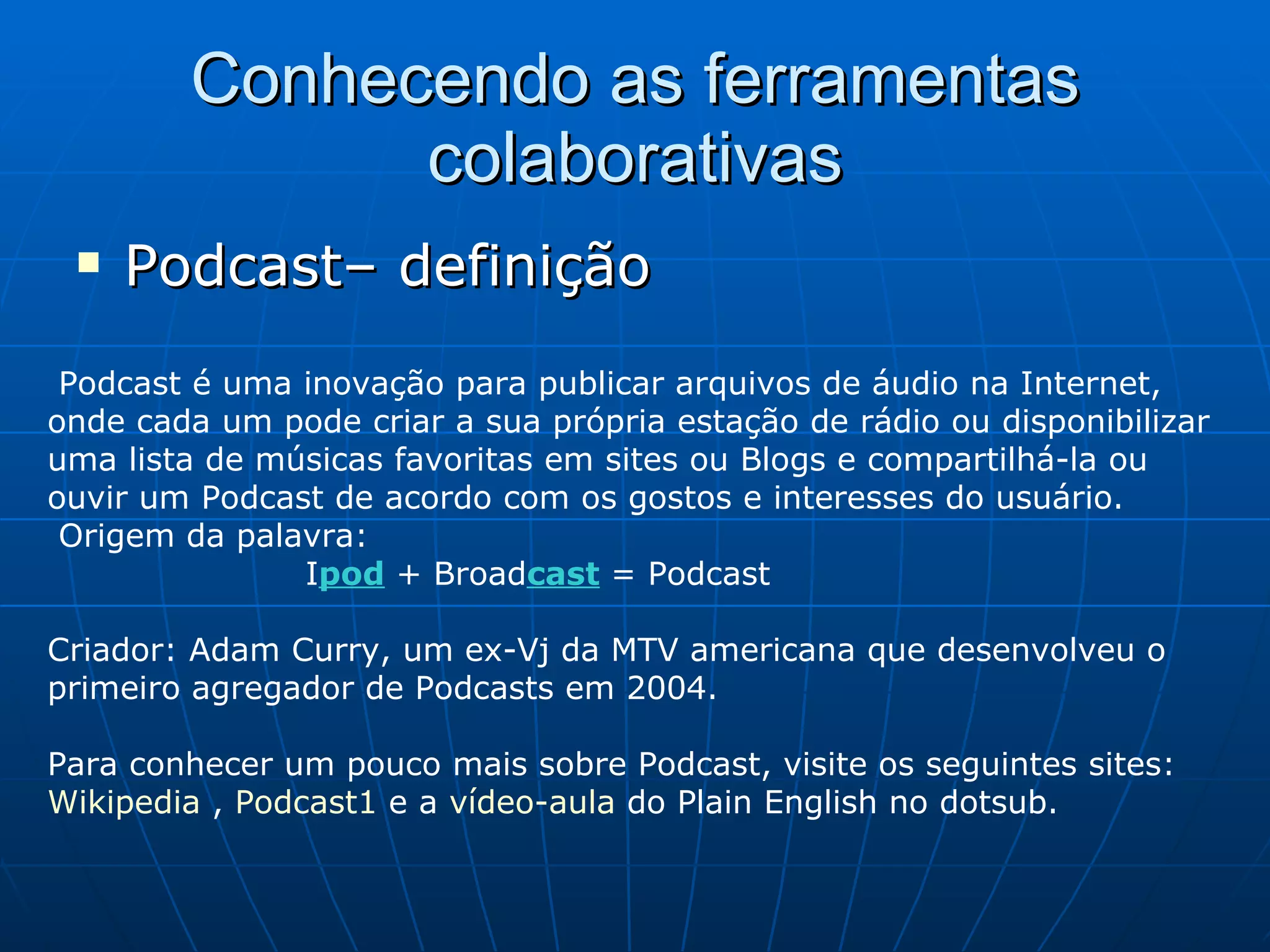 Conhecendo as ferramentas colaborativas Podcast– definição Podcast é uma inovação para publicar arquivos de áudio na Internet, onde cada um pode criar a sua própria estação de rádio ou disponibilizar uma lista de músicas favoritas em sites ou Blogs e compartilhá-la ou ouvir um Podcast de acordo com os gostos e interesses do usuário.   Origem da palavra:  I pod   + Broad cast   = Podcast Criador: Adam Curry, um ex-Vj da MTV americana que desenvolveu o primeiro agregador de Podcasts em 2004. Para conhecer um pouco mais sobre Podcast, visite os seguintes sites:  Wikipedia  ,  Podcast1  e a  vídeo-aula  do Plain English no dotsub. 