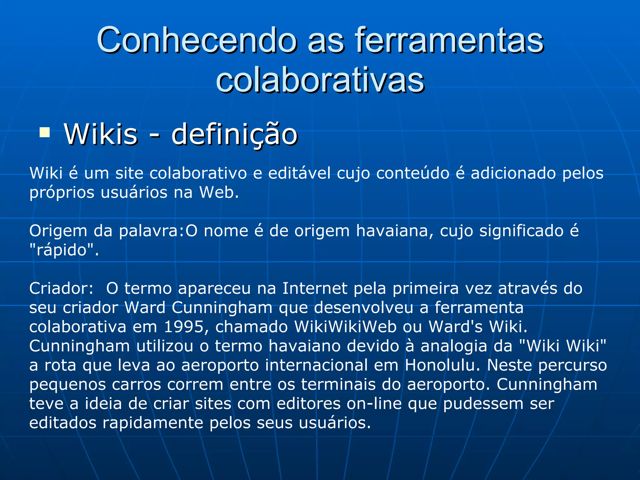 Conhecendo as ferramentas colaborativas Wikis - definição Wiki é um site colaborativo e editável cujo conteúdo é adicionado pelos próprios usuários na Web.  Origem da palavra:O nome é de origem havaiana, cujo significado é "rápido". Criador:  O termo apareceu na Internet pela primeira vez através do seu criador Ward Cunningham que desenvolveu a ferramenta colaborativa em 1995, chamado WikiWikiWeb ou Ward's Wiki. Cunningham utilizou o termo havaiano devido à analogia da "Wiki Wiki" a rota que leva ao aeroporto internacional em Honolulu. Neste percurso pequenos carros correm entre os terminais do aeroporto. Cunningham teve a ideia de criar sites com editores on-line que pudessem ser editados rapidamente pelos seus usuários.  