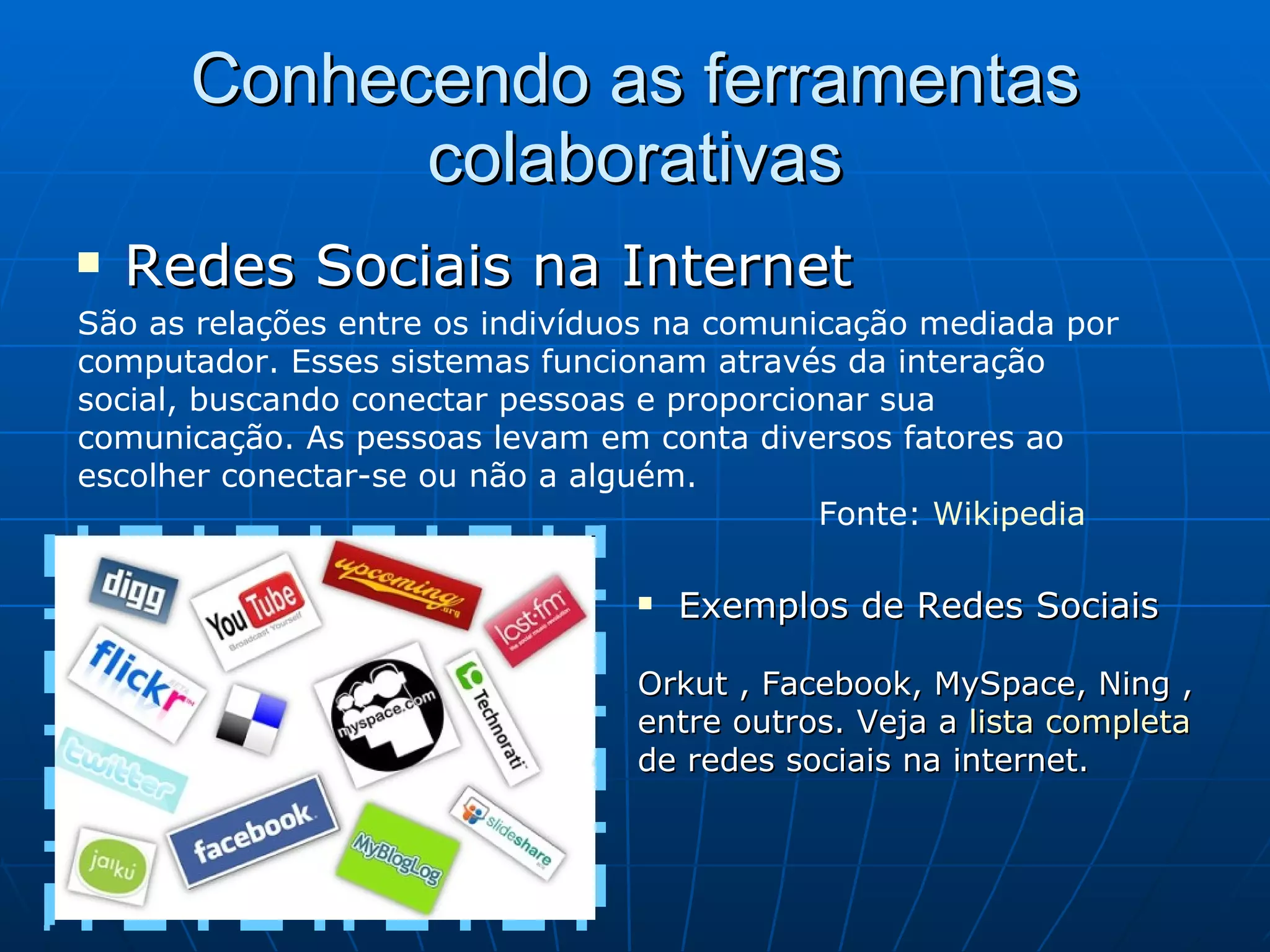 Conhecendo as ferramentas colaborativas Redes Sociais na Internet São as relações entre os indivíduos na comunicação mediada por computador. Esses sistemas funcionam através da interação social, buscando conectar pessoas e proporcionar sua comunicação. As pessoas levam em conta diversos fatores ao escolher conectar-se ou não a alguém.    Fonte:  Wikipedia Exemplos de Redes Sociais    Orkut , Facebook, MySpace, Ning , entre outros. Veja a  lista completa  de redes sociais na internet. 