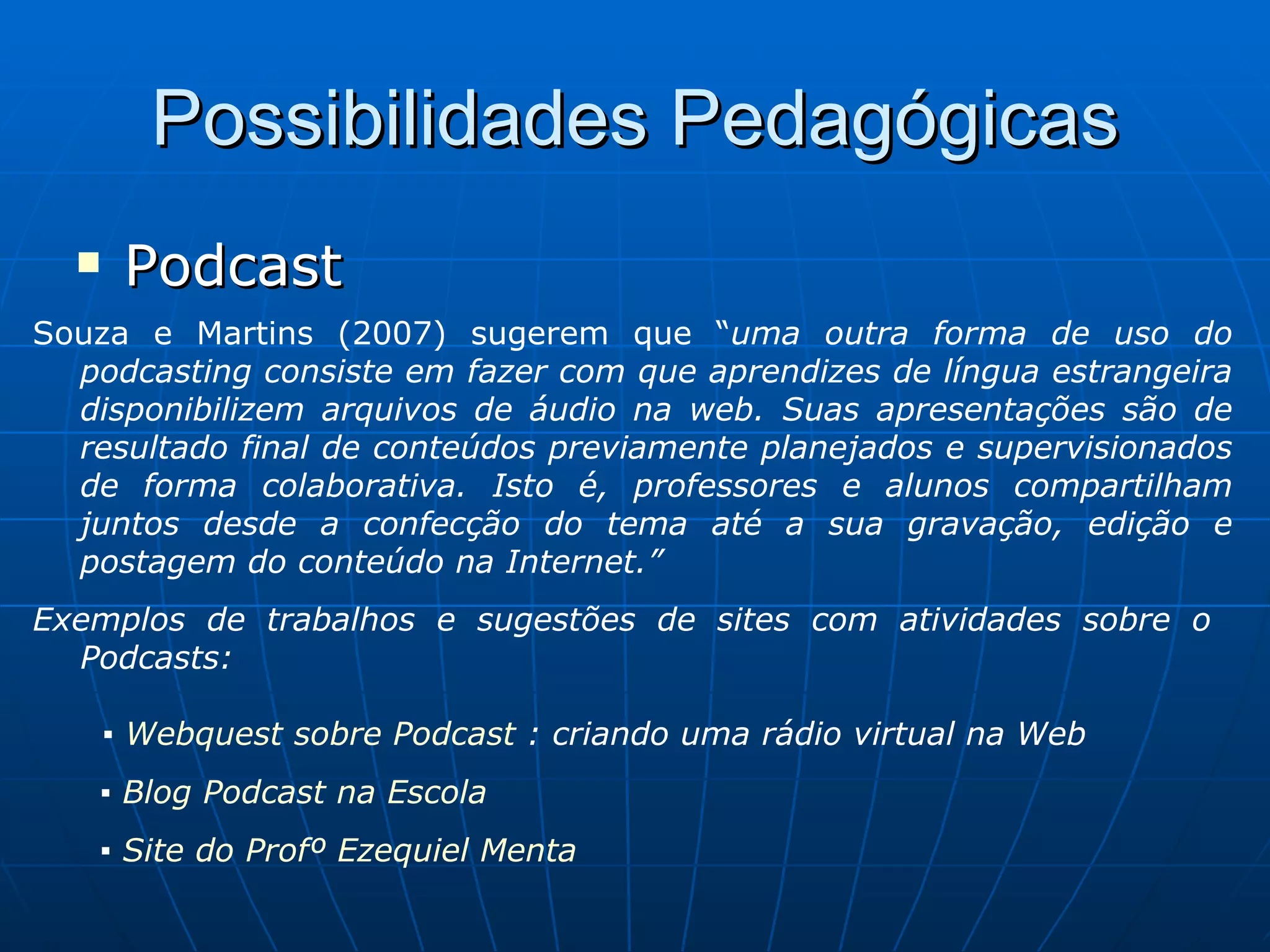 Possibilidades Pedagógicas Podcast Souza e Martins (2007) sugerem que “ uma outra forma de uso do podcasting consiste em fazer com que aprendizes de língua estrangeira disponibilizem arquivos de áudio na web. Suas apresentações são de resultado final de conteúdos previamente planejados e supervisionados de forma colaborativa. Isto é, professores e alunos compartilham juntos desde a confecção do tema até a sua gravação, edição e postagem do conteúdo na Internet.” Exemplos de trabalhos e sugestões de sites com atividades sobre o  Podcasts:   ▪  Webquest sobre Podcast  : criando uma rádio virtual na Web ▪  Blog Podcast na Escola ▪  Site do Profº Ezequiel Menta 