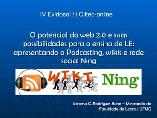 O potencial da web 2.0 e suas possibilidades para o ensino de LE: apresentando o Podcasting, wikis e rede social Ning IV Evidosol / I Ciltec-online  Vanessa C. Rodrigues Bohn – Mestranda da Faculdade de Letras / UFMG 