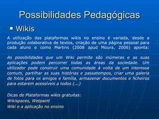 Possibilidades Pedagógicas Wikis A utilização das plataformas wikis no ensino é variada, desde a produção colaborativa de textos, criação de uma página pessoal para cada aluno e como Martins (2008 apud Moura, 2006) aponta: As possibilidades que um Wiki permite são inúmeras e as suas aplicações podem percorrer todas as áreas da sociedade. Um utilizador pode construir uma comunidade à volta de um interesse comum, partilhar as suas histórias e passatempos, criar uma galeria de fotos para os amigos e família, armazenar documentos e ficheiros para estarem acessíveis a todos (...) Dicas de Plataformas wikis gratuitas:  Wikispaces ,  Wetpaint Wiki e a aplicação no ensino 