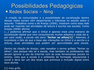 Possibilidades Pedagógicas Redes Sociais – Ning A criação de comunidades e a possibilidade de socialização dentro dessas redes sociais vêm despertando o interesse no estudo sobre o assunto. Trabalhos como o de Araújo (2006), mostram como essa rede pode ser inserida nas atividades de leitura e escrita nas escolas. Como Araújo (2006) afirma: (...) podemos afirmar que o Orkut é apenas mais uma maneira de socialização digital que vem conquistando muitos adeptos a cada dia e, por esta razão, a escola não deve “ fechar os olhos [1] ”. Ademais, é inconteste o fato de que a base das interações no Orkut é a escrita e a leitura, duas atividades que podem ser aproveitadas pela escola. Dentro da citação de Araújo, vale ressaltar o termo grifado “fechar os olhos”, isso porque não só a escola, mas também os professores não devem ignorar o uso da Internet com as suas ferramentas sociais no ensino, visto que a escola é o ambiente de formação educacional e social e deve ser um dos locais que promova a inclusão digital entre seus alunos. [1]  meu grifo. 