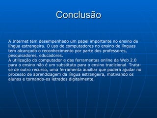 Conclusão A Internet tem desempenhado um papel importante no ensino de língua estrangeira. O uso de computadores no ensino de línguas tem alcançado o reconhecimento por parte dos professores, pesquisadores, educadores.  A utilização do computador e das ferramentas online da Web 2.0 para o ensino não é um substituto para o ensino tradicional. Trata-se de outro recurso, uma ferramenta auxiliar que poderá ajudar no processo de aprendizagem da língua estrangeira, motivando os alunos e tornando-os letrados digitalmente. 