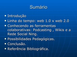 Sumário Introdução Linha do tempo: web 1.0 x web 2.0 Conhecendo as ferramentas colaborativas: Podcasting , Wikis e a Rede Social Ning. Possibilidades Pedagógicas. Conclusão. Referência Bibliográfica. 