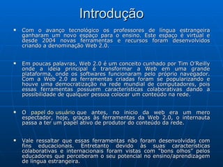 Introdução Com o avanço tecnológico os professores de língua estrangeira ganharam um novo espaço para o ensino. Este espaço é virtual e desde 2004 novas ferramentas e recursos foram desenvolvidos criando a denominação Web 2.0. Em poucas palavras, Web 2.0 é um conceito cunhado por Tim O’Reilly onde a ideia principal é transformar a Web em uma grande plataforma, onde os softwares funcionaram pelo próprio navegador. Com a Web 2.0 as ferramentas criadas foram se popularizando e houve uma democratização na rede mundial de computadores, pois essas ferramentas possuem características colaborativas dando a possibilidade de qualquer pessoa colocar um conteúdo na rede. O  papel do usuário  que antes, no inicio da web era um mero espectador, hoje, graças às ferramentas da Web 2.0, o internauta passa a ter um papel ativo de produtor do conteúdo da rede. Vale ressaltar que essas ferramentas não foram desenvolvidas com fins educacionais. Entretanto devido às suas características colaborativas e internacionais foram vistas com “bons olhos” pelos educadores que perceberam o seu potencial no ensino/aprendizagem de língua estrangeira. 