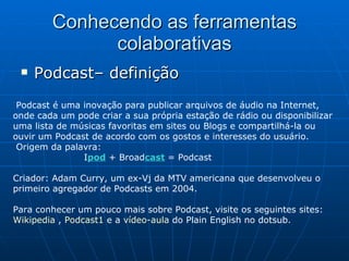 Conhecendo as ferramentas colaborativas Podcast– definição Podcast é uma inovação para publicar arquivos de áudio na Internet, onde cada um pode criar a sua própria estação de rádio ou disponibilizar uma lista de músicas favoritas em sites ou Blogs e compartilhá-la ou ouvir um Podcast de acordo com os gostos e interesses do usuário.   Origem da palavra:  I pod   + Broad cast   = Podcast Criador: Adam Curry, um ex-Vj da MTV americana que desenvolveu o primeiro agregador de Podcasts em 2004. Para conhecer um pouco mais sobre Podcast, visite os seguintes sites:  Wikipedia  ,  Podcast1  e a  vídeo-aula  do Plain English no dotsub. 