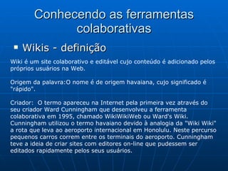 Conhecendo as ferramentas colaborativas Wikis - definição Wiki é um site colaborativo e editável cujo conteúdo é adicionado pelos próprios usuários na Web.  Origem da palavra:O nome é de origem havaiana, cujo significado é "rápido". Criador:  O termo apareceu na Internet pela primeira vez através do seu criador Ward Cunningham que desenvolveu a ferramenta colaborativa em 1995, chamado WikiWikiWeb ou Ward's Wiki. Cunningham utilizou o termo havaiano devido à analogia da "Wiki Wiki" a rota que leva ao aeroporto internacional em Honolulu. Neste percurso pequenos carros correm entre os terminais do aeroporto. Cunningham teve a ideia de criar sites com editores on-line que pudessem ser editados rapidamente pelos seus usuários.  