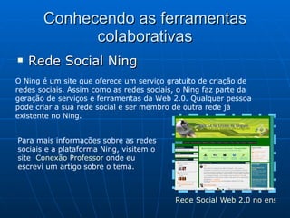 Conhecendo as ferramentas colaborativas Rede Social Ning O Ning é um site que oferece um serviço gratuito de criação de redes sociais. Assim como as redes sociais, o Ning faz parte da geração de serviços e ferramentas da Web 2.0. Qualquer pessoa pode criar a sua rede social e ser membro de outra rede já existente no Ning. Para mais informações sobre as redes sociais e a plataforma Ning, visitem o site  Conexão Professor  onde eu escrevi um artigo sobre o tema. Rede Social Web 2.0 no ensino de línguas 