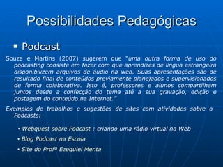 Possibilidades Pedagógicas Podcast Souza e Martins (2007) sugerem que “ uma outra forma de uso do podcasting consiste em fazer com que aprendizes de língua estrangeira disponibilizem arquivos de áudio na web. Suas apresentações são de resultado final de conteúdos previamente planejados e supervisionados de forma colaborativa. Isto é, professores e alunos compartilham juntos desde a confecção do tema até a sua gravação, edição e postagem do conteúdo na Internet.” Exemplos de trabalhos e sugestões de sites com atividades sobre o  Podcasts:   ▪  Webquest sobre Podcast  : criando uma rádio virtual na Web ▪  Blog Podcast na Escola ▪  Site do Profº Ezequiel Menta 