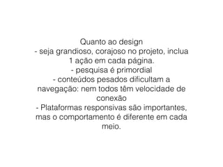 Quanto ao design
- seja grandioso, corajoso no projeto, inclua
1 ação em cada página.
- pesquisa é primordial
- conteúdos pesados dificultam a
navegação: nem todos têm velocidade de
conexão
- Plataformas responsivas são importantes,
mas o comportamento é diferente em cada
meio.

 