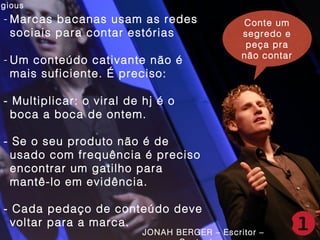 agious

- Marcas bacanas usam as redes
sociais para contar estórias
- Um conteúdo cativante não é
mais suficiente. É preciso:

Conte um
Conte um
segredo e
segredo e
peça pra
peça pra
não contar
não contar

- Multiplicar: o viral de hj é o
boca a boca de ontem.
- Se o seu produto não é de
usado com frequência é preciso
encontrar um gatilho para
mantê-lo em evidência.
- Cada pedaço de conteúdo deve
voltar para a marca.

JONAH BERGER – Escritor –

 