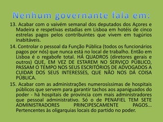 13. Acabar com o vaivém semanal dos deputados dos Açores e
  Madeira e respetivas estadias em Lisboa em hotéis de cinco
  estrelas pagos pelos contribuintes que vivem em tugúrios
  inabitáveis.
14. Controlar o pessoal da Função Pública (todos os funcionários
  pagos por nós) que nunca está no local de trabalho. Então em
  Lisboa é o regabofe total. HÁ QUADROS (diretores gerais e
  outros) QUE, EM VEZ DE ESTAREM NO SERVIÇO PÚBLICO,
  PASSAM O TEMPO NOS SEUS ESCRITÓRIOS DE ADVOGADOS A
  CUIDAR DOS SEUS INTERESSES, QUE NÃO NOS DÁ COISA
  PÚBLICA.
15. Acabar com as administrações numerosíssimas de hospitais
  públicos que servem para garantir tachos aos apaniguados do
  poder - há hospitais de província com mais administradores
  que pessoal administrativo. Só o de PENAFIEL TEM SETE
  ADMINISTRADORES            PRINCIPESCAMENTE          PAGOS...
  Pertencentes às oligarquias locais do partido no poder.
 