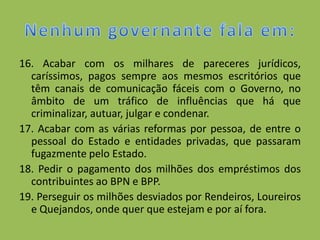 16. Acabar com os milhares de pareceres jurídicos,
  caríssimos, pagos sempre aos mesmos escritórios que
  têm canais de comunicação fáceis com o Governo, no
  âmbito de um tráfico de influências que há que
  criminalizar, autuar, julgar e condenar.
17. Acabar com as várias reformas por pessoa, de entre o
  pessoal do Estado e entidades privadas, que passaram
  fugazmente pelo Estado.
18. Pedir o pagamento dos milhões dos empréstimos dos
  contribuintes ao BPN e BPP.
19. Perseguir os milhões desviados por Rendeiros, Loureiros
  e Quejandos, onde quer que estejam e por aí fora.
 