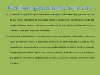 24. Acabar com o regabofe da pantomina das PPP (Parcerias Público Privado), que mais não são

    do que formas habilidosas de uns poucos patifes se locupletarem com fortunas à custa dos

    papalvos dos contribuintes, fugindo ao controle seja de que organismo independente for e

    fazendo a "obra" pelo preço que "entendem".

25. Criminalizar, imediatamente, o enriquecimento ilícito, perseguindo, confiscando e punindo os

    biltres que fizeram fortunas e adquiriram patrimónios de forma indevida e à custa do País,

    manipulando e aumentando preços de empreitadas públicas, desviando dinheiros segundo

    esquemas pretensamente "legais", sem controlo, e vivendo à tripa forra à custa dos dinheiros

    que deveriam servir para o progresso do país e para a assistência aos que efetivamente dela

    precisam;
 