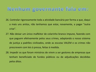 26. Controlar rigorosamente toda a atividade bancária por forma a que, daqui
   a mais uns anitos, não tenhamos que estar, novamente, a pagar "outra
   crise".
27. Não deixar um único malfeitor de colarinho branco impune, fazendo com
   que paguem efetivamente pelos seus crimes, adaptando o nosso sistema
   de justiça a padrões civilizados, onde as escutas VALEM e os crimes não
   prescrevem com leis à pressa, feitas à medida.
28. Impedir os que foram ministros de virem a ser gestores de empresas que
   tenham beneficiado de fundos públicos ou de adjudicações decididas
   pelos ditos.
 