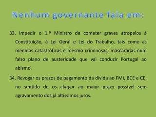 33. Impedir o 1.º Ministro de cometer graves atropelos à
  Constituição, à Lei Geral e Lei do Trabalho, tais como as
  medidas catastróficas e mesmo criminosas, mascaradas num
  falso plano de austeridade que vai conduzir Portugal ao
  abismo.
34. Revogar os prazos de pagamento da dívida ao FMI, BCE e CE,
  no sentido de os alargar ao maior prazo possível sem
  agravamento dos já altíssimos juros.
 