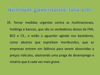 35. Tomar medidas urgentes contra as multinacionais,
 holdings e bancos, que são os verdadeiros donos do FMI,
 BCE e CE., e estão a aguardar agindo nos bastidores,
 como abutres que espreitam moribundos, que as
 empresas entrem em falência para serem absorvidas a
 preços ridículos, alastrando uma praga de desemprego e
 miséria que é cada vez mais grave.
 