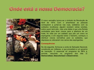 O cravo vermelho tornou-se o símbolo da Revolução de
Abril de 1974; Com o amanhecer as pessoas
começaram a juntar-se nas ruas, solidários com os
soldados revoltosos; alguém (existem várias versões,
sobre quem terá sido, mas uma delas é que uma florista
contratada para levar cravos para a abertura de um
hotel, foi vista por um soldado que pôs um cravo na
espingarda, e em seguida todos o fizeram), começou a
distribuir cravos vermelhos para os soldados, que
depressa os colocaram nos canos das espingardas.
Consequências
No dia seguinte, forma-se a Junta de Salvação Nacional,
constituída por militares, e que procederá a um governo
de transição. O essencial do programa do MFA é,
amiúde, resumido no programa dos três D:
Democratizar, Descolonizar e Desenvolver.
 