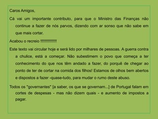 Caros Amigos,

Cá vai um importante contributo, para que o Ministro das Finanças não
    continue a fazer de nós parvos, dizendo com ar sonso que não sabe em
    que mais cortar.

Acabou o recreio !!!!!!!!!!!!!!!

Este texto vai circular hoje e será lido por milhares de pessoas. A guerra contra
    a chulice, está a começar. Não subestimem o povo que começa a ter
    conhecimento do que nos têm andado a fazer, do porquê de chegar ao
    ponto de ter de cortar na comida dos filhos! Estamos de olhos bem abertos
    e dispostos a fazer -quase-tudo, para mudar o rumo deste abuso.

Todos os ''governantes'' [a saber, os que se governam...] de Portugal falam em
    cortes de despesas - mas não dizem quais - e aumento de impostos a
    pagar.
 