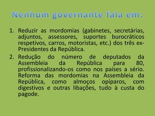 1. Reduzir as mordomias (gabinetes, secretárias,
   adjuntos, assessores, suportes burocráticos
   respetivos, carros, motoristas, etc.) dos três ex-
   Presidentes da República.
2. Redução do número de deputados da
   Assembleia      da    República       para     80,
   profissionalizando-os como nos países a sério.
   Reforma das mordomias na Assembleia da
   República, como almoços opíparos, com
   digestivos e outras libações, tudo à custa do
   pagode.
 