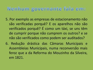 5. Por exemplo as empresas de estacionamento não
   são verificadas porquê? E os aparelhos não são
   verificados porquê? É como um táxi, se uns têm
   de cumprir porque não cumprem os outros? e se
   não são verificados como podem ser auditados?
6. Redução drástica das Câmaras Municipais e
   Assembleias Municipais, numa reconversão mais
   feroz que a da Reforma do Mouzinho da Silveira,
   em 1821.
 