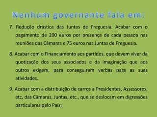 7. Redução drástica das Juntas de Freguesia. Acabar com o
  pagamento de 200 euros por presença de cada pessoa nas
  reuniões das Câmaras e 75 euros nas Juntas de Freguesia.

8. Acabar com o Financiamento aos partidos, que devem viver da
  quotização dos seus associados e da imaginação que aos
  outros exigem, para conseguirem verbas para as suas
  atividades.

9. Acabar com a distribuição de carros a Presidentes, Assessores,
  etc, das Câmaras, Juntas, etc., que se deslocam em digressões
  particulares pelo País;
 