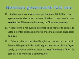 10. Acabar com os motoristas particulares 20 h/dia, com o
  agravamento das horas extraordinárias... para servir suas
  excelências, filhos e famílias e até, os filhos das amantes...

11. Acabar com a renovação sistemática de frotas de carros do
  Estado e entes públicos menores, mas maiores nos dispêndios
  públicos.

12. Colocar chapas de identificação em todos os carros do
  Estado. Não permitir de modo algum que carros oficiais façam
  serviço particular tal como levar e trazer familiares e filhos, às
  escolas, ir ao mercado a compras, etc.
 