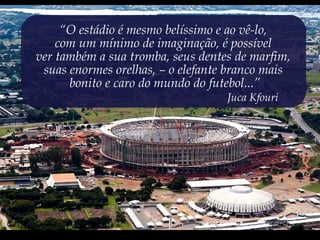 “O estádio é mesmo belíssimo e ao vê-lo,
com um mínimo de imaginação, é possível
ver também a sua tromba, seus dentes de marfim,
suas enormes orelhas, – o elefante branco mais
bonito e caro do mundo do futebol...”
Juca Kfouri
 