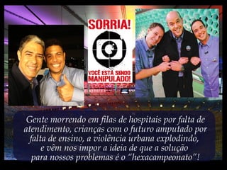 Gente morrendo em filas de hospitais por falta de
atendimento, crianças com o futuro amputado por
falta de ensino, a violência urbana explodindo,
e vêm nos impor a ideia de que a solução
para nossos problemas é o “hexacampeonato”!
 