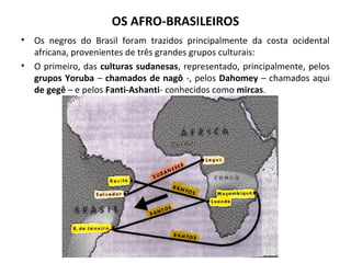 OS AFRO-BRASILEIROS 
• Os negros do Brasil foram trazidos principalmente da costa ocidental 
africana, provenientes de três grandes grupos culturais: 
• O primeiro, das culturas sudanesas, representado, principalmente, pelos 
grupos Yoruba – chamados de nagô -, pelos Dahomey – chamados aqui 
de gegê – e pelos Fanti-Ashanti- conhecidos como mircas. 
 