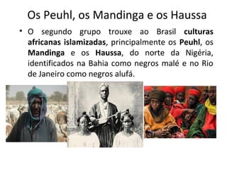 Os Peuhl, os Mandinga e os Haussa 
• O segundo grupo trouxe ao Brasil culturas 
africanas islamizadas, principalmente os Peuhl, os 
Mandinga e os Haussa, do norte da Nigéria, 
identificados na Bahia como negros malé e no Rio 
de Janeiro como negros alufá. 
 