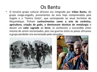 Os Bantu 
• O terceiro grupo cultural africano era integrado por tribos Bantu, do 
grupo congo-angolês, provenientes da área hoje compreendida pela 
Angola e a “Contra Costa”, que corresponde ao atual território de 
Moçambique. Tinham conhecimentos como a arte da cerâmica, 
agricultura, criação de gado, e dominavam técnicas de metalurgia e 
davam um valor sagrado ao ferro. Já conheciam a escravidão antes 
mesmo de serem escravizados, pois nas guerras entre os povos africanos 
o grupo perdedor era escravizado pelo vencedor; 
 