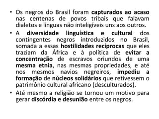 • Os negros do Brasil foram capturados ao acaso 
nas centenas de povos tribais que falavam 
dialetos e línguas não inteligíveis uns aos outros. 
• A diversidade linguística e cultural dos 
contingentes negros introduzidos no Brasil, 
somada a essas hostilidades recíprocas que eles 
traziam da África e à política de evitar a 
concentração de escravos oriundos de uma 
mesma etnia, nas mesmas propriedades, e até 
nos mesmos navios negreiros, impediu a 
formação de núcleos solidários que retivessem o 
patrimônio cultural africano (desculturados). 
• Até mesmo a religião se tornou um motivo para 
gerar discórdia e desunião entre os negros. 
 