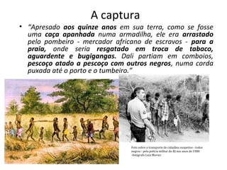 A captura 
• “Apresado aos quinze anos em sua terra, como se fosse 
uma caça apanhada numa armadilha, ele era arrastado 
pelo pombeiro ‐ mercador africano de escravos ‐ para a 
praia, onde seria resgatado em troca de tabaco, 
aguardente e bugigangas. Dali partiam em comboios, 
pescoço atado a pescoço com outros negros, numa corda 
puxada até o porto e o tumbeiro.” 
Foto sobre o transporte de cidadãos suspeitos - todos 
negros - pela polícia militar do RJ nos anos de 1980 
-fotógrafo Luiz Morier. 
 