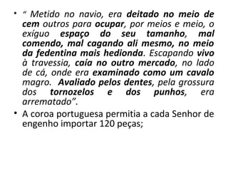 • “ Metido no navio, era deitado no meio de 
cem outros para ocupar, por meios e meio, o 
exíguo espaço do seu tamanho, mal 
comendo, mal cagando ali mesmo, no meio 
da fedentina mais hedionda. Escapando vivo 
à travessia, caía no outro mercado, no lado 
de cá, onde era examinado como um cavalo 
magro. Avaliado pelos dentes, pela grossura 
dos tornozelos e dos punhos, era 
arrematado”. 
• A coroa portuguesa permitia a cada Senhor de 
engenho importar 120 peças; 
 