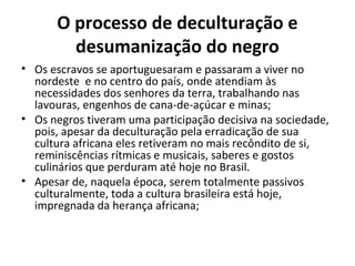 O processo de deculturação e 
desumanização do negro 
• Os escravos se aportuguesaram e passaram a viver no 
nordeste e no centro do país, onde atendiam às 
necessidades dos senhores da terra, trabalhando nas 
lavouras, engenhos de cana-de-açúcar e minas; 
• Os negros tiveram uma participação decisiva na sociedade, 
pois, apesar da deculturação pela erradicação de sua 
cultura africana eles retiveram no mais recôndito de si, 
reminiscências rítmicas e musicais, saberes e gostos 
culinários que perduram até hoje no Brasil. 
• Apesar de, naquela época, serem totalmente passivos 
culturalmente, toda a cultura brasileira está hoje, 
impregnada da herança africana; 
 