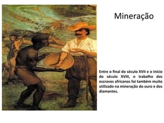 Mineração 
Entre o final do século XVII e o início 
do século XVIII, o trabalho dos 
escravos africanos foi também muito 
utilizado na mineração do ouro e dos 
diamantes. 
 