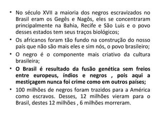 • No século XVII a maioria dos negros escravizados no 
Brasil eram os Gegês e Nagôs, eles se concentraram 
principalmente na Bahia, Recife e São Luis e o povo 
desses estados tem seus traços biológicos; 
• Os africanos foram tão fundo na construção do nosso 
país que não são mais eles e sim nós, o povo brasileiro; 
• O negro é o componente mais criativo da cultura 
brasileira; 
• O Brasil é resultado da fusão genética sem freios 
entre europeus, índios e negros , pois aqui a 
mestiçagem nunca foi crime como em outros países; 
• 100 milhões de negros foram trazidos para a América 
como escravos. Desses, 12 milhões vieram para o 
Brasil, destes 12 milhões , 6 milhões morreram. 
 