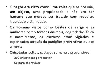 • O negro era visto como uma coisa que se possuía, 
um objeto, uma propriedade e não um ser 
humano que merece ser tratado com respeito, 
igualdade e dignidade. 
• Os homens vistos como bestas de carga e as 
mulheres como fêmeas animais, degradados física 
e moralmente, os escravos eram vigiados e 
espancados através da punições preventivas ou até 
a morte. 
• Chicotadas soltas, castigos semanais preventivos: 
– 300 chicotadas para matar 
– 50 para sobreviver 
 