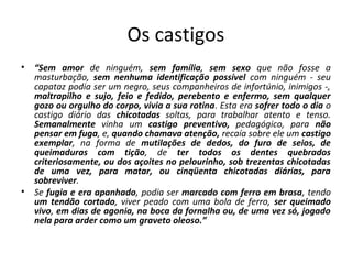 Os castigos 
• “Sem amor de ninguém, sem família, sem sexo que não fosse a 
masturbação, sem nenhuma identificação possível com ninguém ‐ seu 
capataz podia ser um negro, seus companheiros de infortúnio, inimigos ‐, 
maltrapilho e sujo, feio e fedido, perebento e enfermo, sem qualquer 
gozo ou orgulho do corpo, vivia a sua rotina. Esta era sofrer todo o dia o 
castigo diário das chicotadas soltas, para trabalhar atento e tenso. 
Semanalmente vinha um castigo preventivo, pedagógico, para não 
pensar em fuga, e, quando chamava atenção, recaía sobre ele um castigo 
exemplar, na forma de mutilações de dedos, do furo de seios, de 
queimaduras com tição, de ter todos os dentes quebrados 
criteriosamente, ou dos açoites no pelourinho, sob trezentas chicotadas 
de uma vez, para matar, ou cinqüenta chicotadas diárias, para 
sobreviver. 
• Se fugia e era apanhado, podia ser marcado com ferro em brasa, tendo 
um tendão cortado, viver peado com uma bola de ferro, ser queimado 
vivo, em dias de agonia, na boca da fornalha ou, de uma vez só, jogado 
nela para arder como um graveto oleoso.” 
 