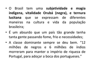 • O Brasil tem uma subjetividade e magia 
indígena, vitalidade Orubá (negra), e ternura 
lusitana que se expressam de diferentes 
maneiras na cultura e vida da população 
brasileira; 
• É um absurdo que um país tão grande tenha 
tanta gente passando fome, frio e necessidades; 
• A classe dominante sempre se deu bem. “12 
milhões de negros e 6 milhões de índios 
morreram para manter o império de riqueza de 
Portugal, para adoçar a boca dos portugueses.” 
 