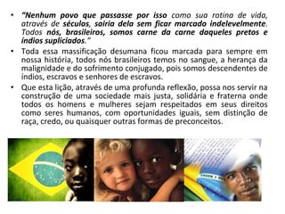 • “Nenhum povo que passasse por isso como sua rotina de vida, 
através de séculos, sairia dela sem ficar marcado indelevelmente. 
Todos nós, brasileiros, somos carne da carne daqueles pretos e 
índios supliciados.” 
• Toda essa massificação desumana ficou marcada para sempre em 
nossa história, todos nós brasileiros temos no sangue, a herança da 
malignidade e do sofrimento conjugado, pois somos descendentes de 
índios, escravos e senhores de escravos. 
• Que esta lição, através de uma profunda reflexão, possa nos servir na 
construção de uma sociedade mais justa, solidária e fraterna onde 
todos os homens e mulheres sejam respeitados em seus direitos 
como seres humanos, com oportunidades iguais, sem distinção de 
raça, credo, ou quaisquer outras formas de preconceitos. 
 