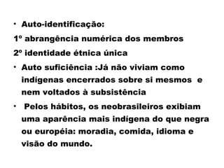 • Auto-identificação: 
1º abrangência numérica dos membros 
2º identidade étnica única 
• Auto suficiência :Já não viviam como 
indígenas encerrados sobre si mesmos e 
nem voltados à subsistência 
• Pelos hábitos, os neobrasileiros exibiam 
uma aparência mais indígena do que negra 
ou européia: moradia, comida, idioma e 
visão do mundo. 
 