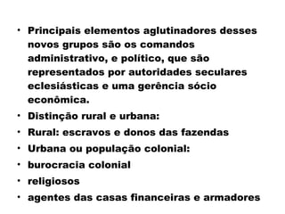 • Principais elementos aglutinadores desses 
novos grupos são os comandos 
administrativo, e político, que são 
representados por autoridades seculares 
eclesiásticas e uma gerência sócio 
econômica. 
• Distinção rural e urbana: 
• Rural: escravos e donos das fazendas 
• Urbana ou população colonial: 
• burocracia colonial 
• religiosos 
• agentes das casas financeiras e armadores 
 