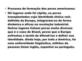 • Processo de formação dos povos americanos: 
• Há lugares onde foi rápido, os povos 
transplantados cuja identidade étnica veio 
definida da Europa, integraram-se de forma 
dinâmica e eficaz na revolução industrial. 
Outros lugares tinham povos muito diversos 
que é o caso do Brasil, povos que a Europa 
enfrentou a tarefa de difundi-los e definir sua 
identidade. Ainda hoje, por toda a América, há 
uma uniformidade lingüística, milhões de 
pessoas falam inglês, espanhol ou português. 
 
